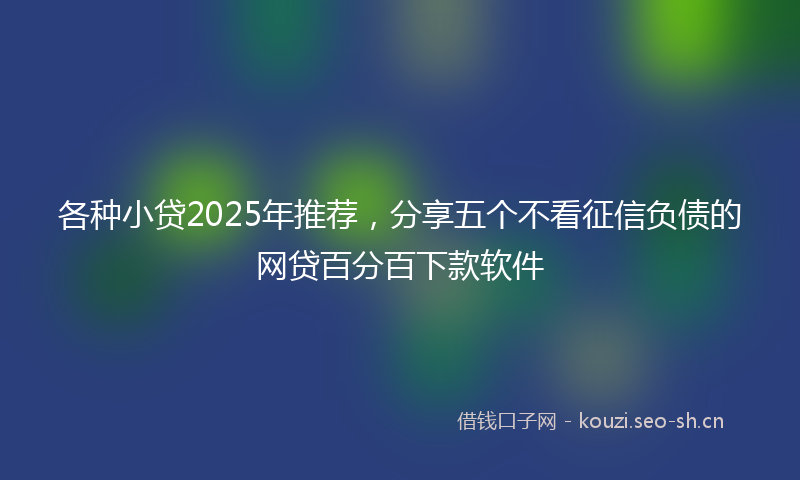 各种小贷2025年推荐，分享五个不看征信负债的网贷百分百下款软件