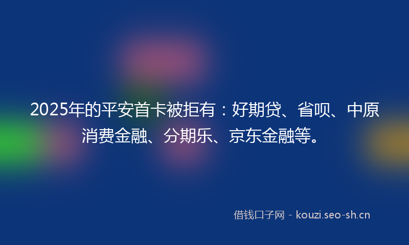 2025年的平安首卡被拒有：好期贷、省呗、中原消费金融、分期乐、京东金融等。