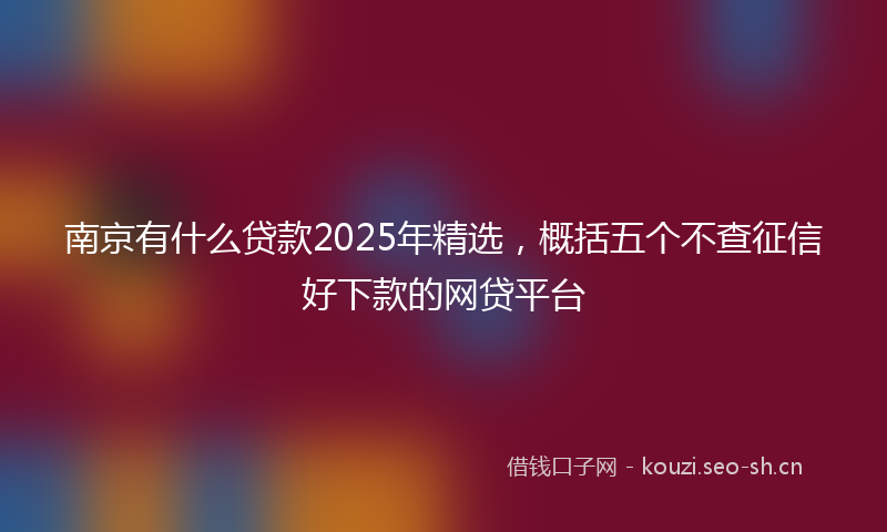 南京有什么贷款2025年精选，概括五个不查征信好下款的网贷平台