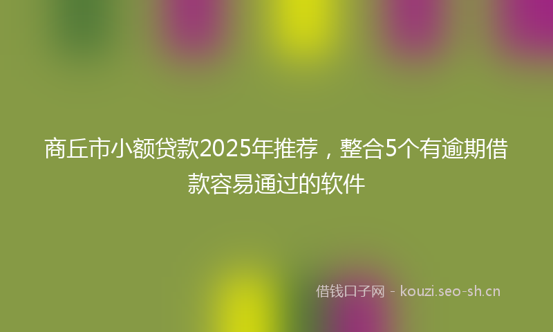 商丘市小额贷款2025年推荐，整合5个有逾期借款容易通过的软件