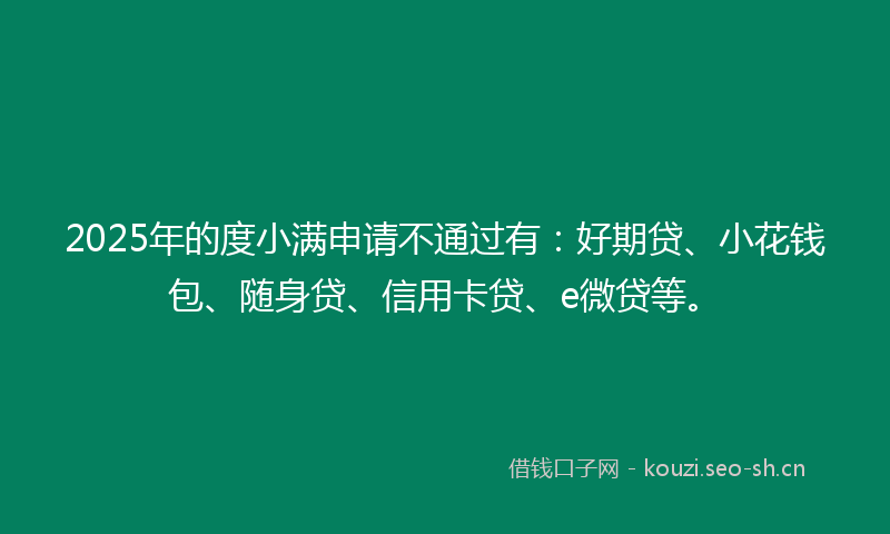2025年的度小满申请不通过有：好期贷、小花钱包、随身贷、信用卡贷、e微贷等。