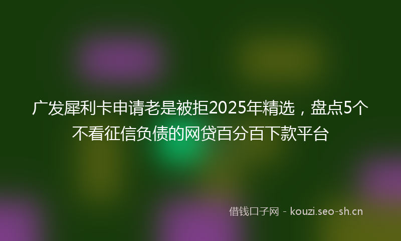 广发犀利卡申请老是被拒2025年精选，盘点5个不看征信负债的网贷百分百下款平台