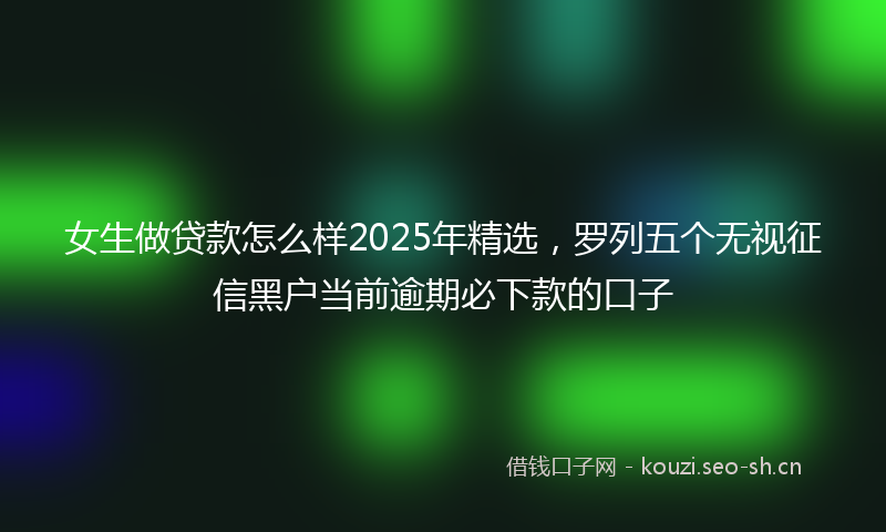 女生做贷款怎么样2025年精选，罗列五个无视征信黑户当前逾期必下款的口子