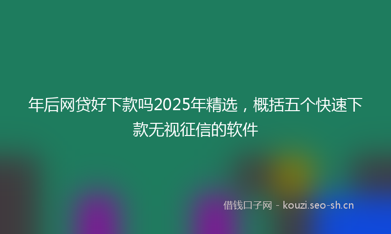 年后网贷好下款吗2025年精选，概括五个快速下款无视征信的软件