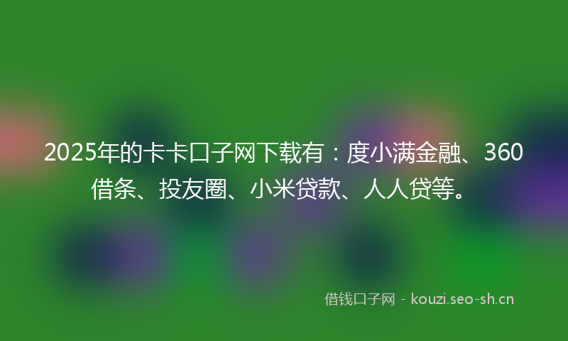 2025年的卡卡口子网下载有：度小满金融、360借条、投友圈、小米贷款、人人贷等。