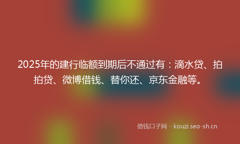 2025年的建行临额到期后不通过有：滴水贷、拍拍贷、微博借钱、替你还、京东金融等。