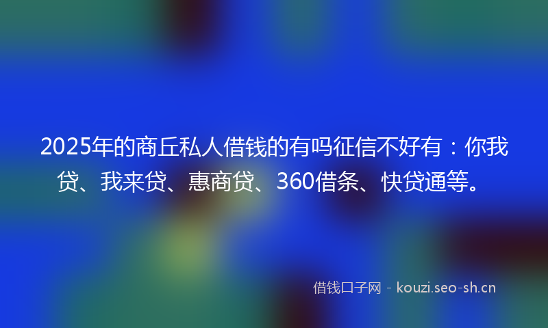 2025年的商丘私人借钱的有吗征信不好有：你我贷、我来贷、惠商贷、360借条、快贷通等。