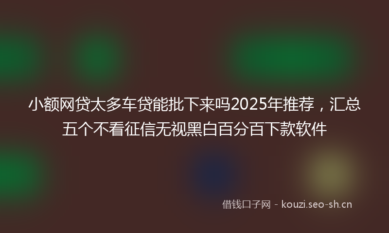 小额网贷太多车贷能批下来吗2025年推荐，汇总五个不看征信无视黑白百分百下款软件