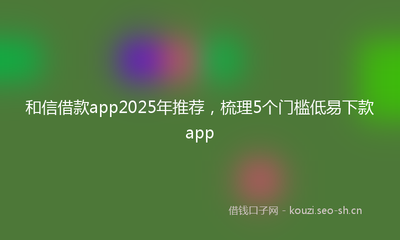 和信借款app2025年推荐，梳理5个门槛低易下款app