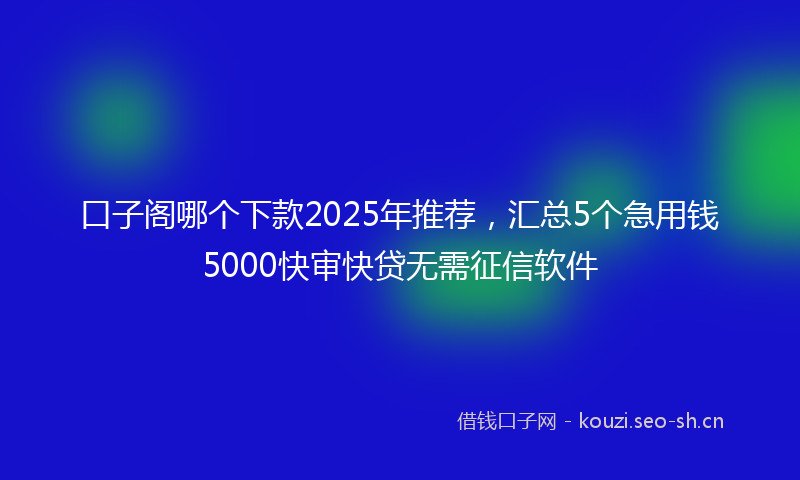 口子阁哪个下款2025年推荐，汇总5个急用钱5000快审快贷无需征信软件