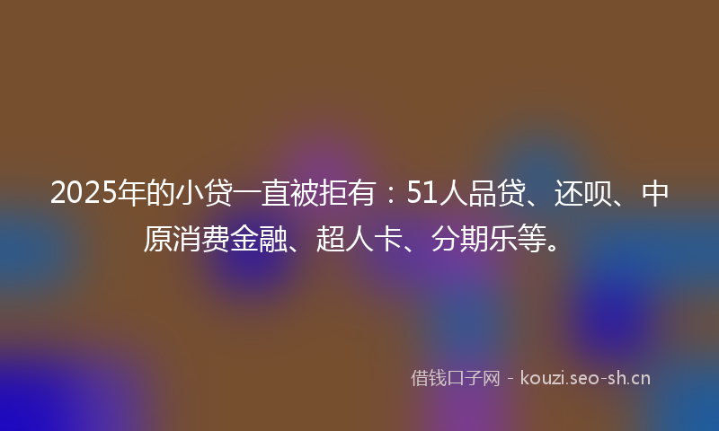 2025年的小贷一直被拒有:51人品贷、还呗、中原消费金融、超人卡、分期乐等。