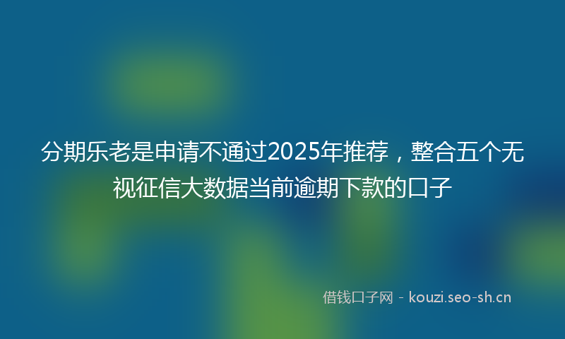 分期乐老是申请不通过2025年推荐，整合五个无视征信大数据当前逾期下款的口子