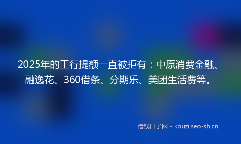 2025年的工行提额一直被拒有：中原消费金融、融逸花、360借条、分期乐、美团生活费等。