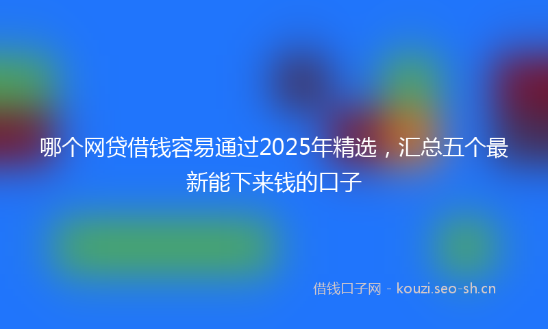 哪个网贷借钱容易通过2025年精选，汇总五个最新能下来钱的口子