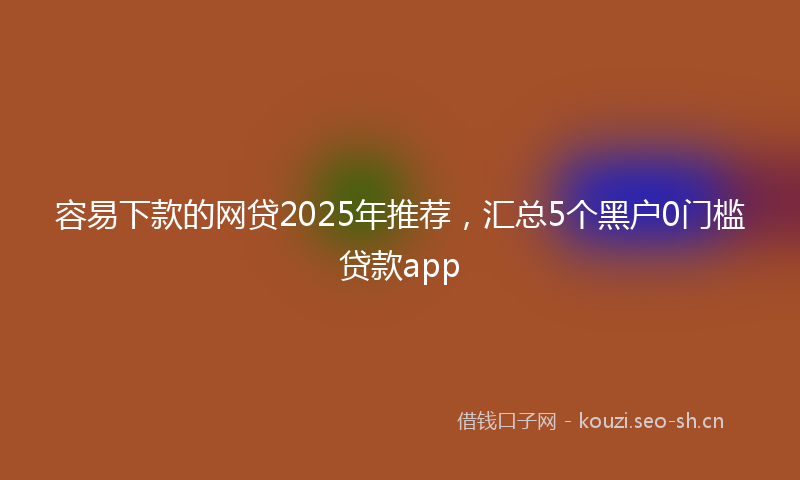 容易下款的网贷2025年推荐，汇总5个黑户0门槛贷款app