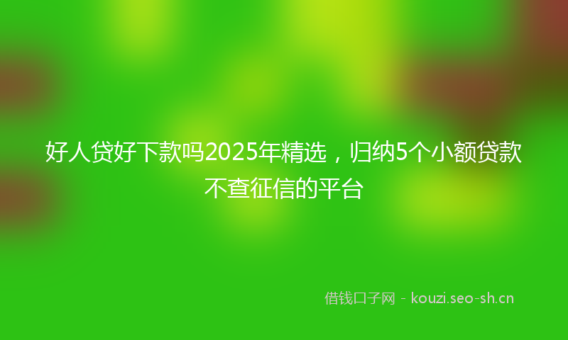 好人贷好下款吗2025年精选，归纳5个小额贷款不查征信的平台