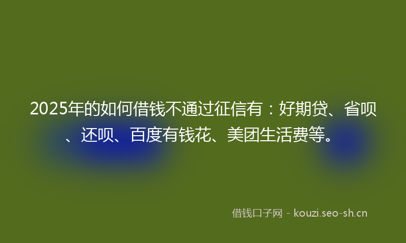 2025年的如何借钱不通过征信有：好期贷、省呗、还呗、百度有钱花、美团生活费等。