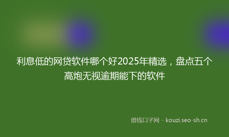 利息低的网贷软件哪个好2025年精选，盘点五个高炮无视逾期能下的软件
