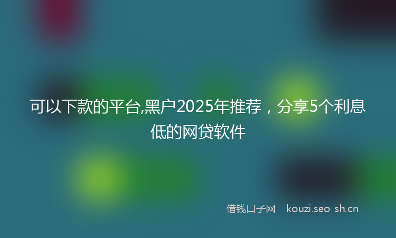 可以下款的平台,黑户2025年推荐，分享5个利息低的网贷软件