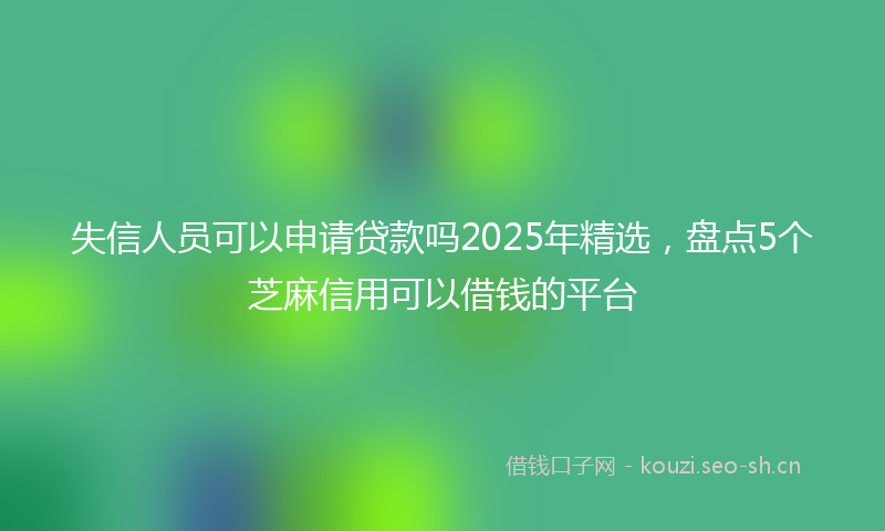 失信人员可以申请贷款吗2025年精选，盘点5个芝麻信用可以借钱的平台