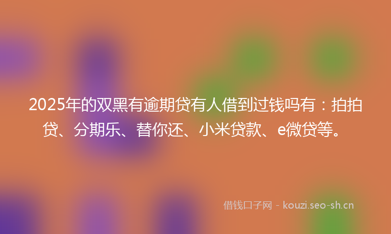 2025年的双黑有逾期贷有人借到过钱吗有:拍拍贷、分期乐、替你还、小米贷款、e微贷等。