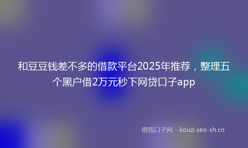 和豆豆钱差不多的借款平台2025年推荐，整理五个黑户借2万元秒下网贷口子app