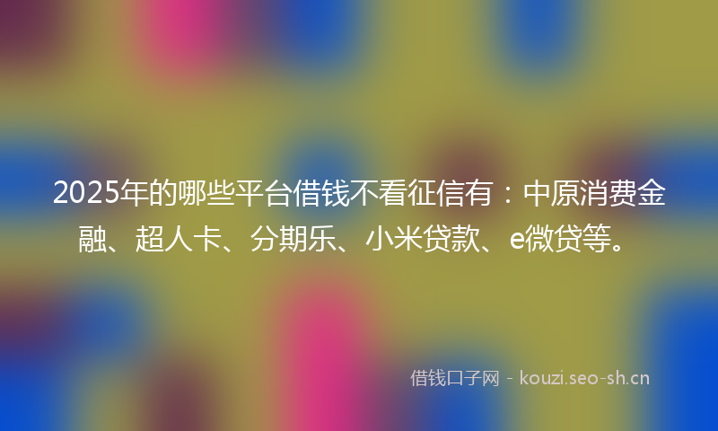 2025年的哪些平台借钱不看征信有：中原消费金融、超人卡、分期乐、小米贷款、e微贷等。