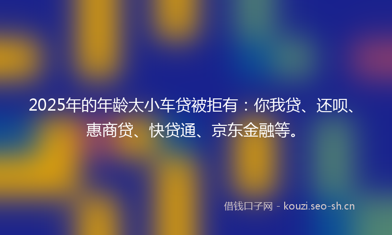 2025年的年龄太小车贷被拒有：你我贷、还呗、惠商贷、快贷通、京东金融等。