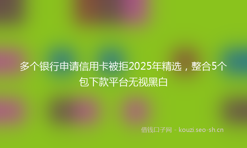 多个银行申请信用卡被拒2025年精选，整合5个包下款平台无视黑白