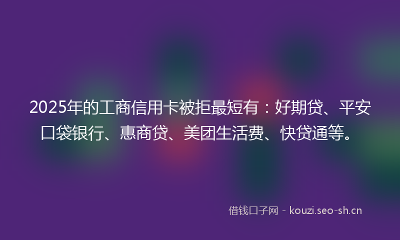 2025年的工商信用卡被拒最短有：好期贷、平安口袋银行、惠商贷、美团生活费、快贷通等。