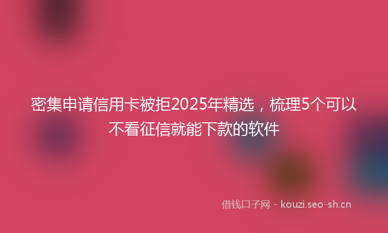 密集申请信用卡被拒2025年精选，梳理5个可以不看征信就能下款的软件