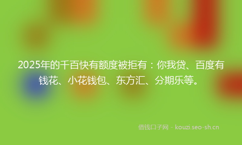 2025年的千百快有额度被拒有：你我贷、百度有钱花、小花钱包、东方汇、分期乐等。