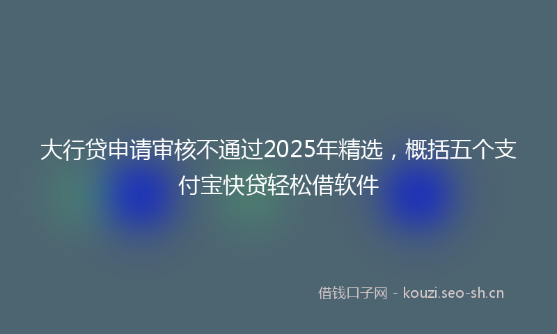 大行贷申请审核不通过2025年精选，概括五个支付宝快贷轻松借软件