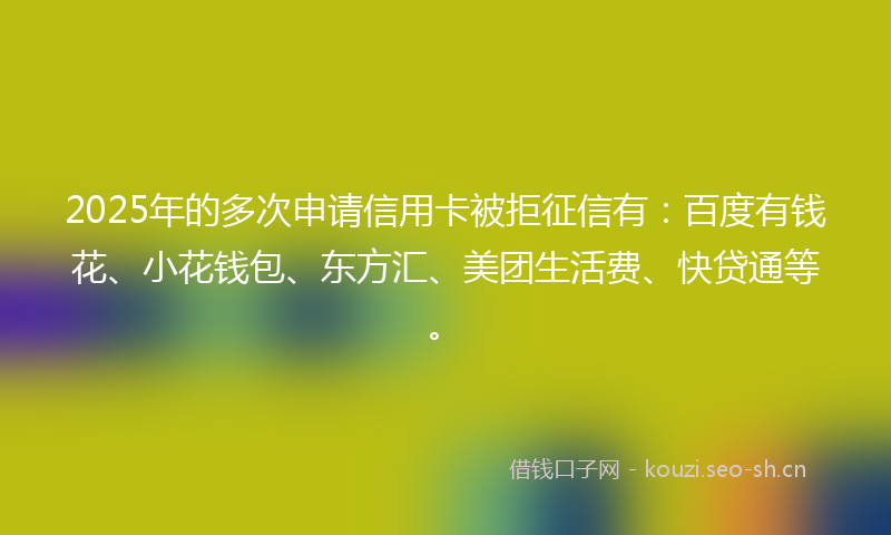 2025年的多次申请信用卡被拒征信有：百度有钱花、小花钱包、东方汇、美团生活费、快贷通等。