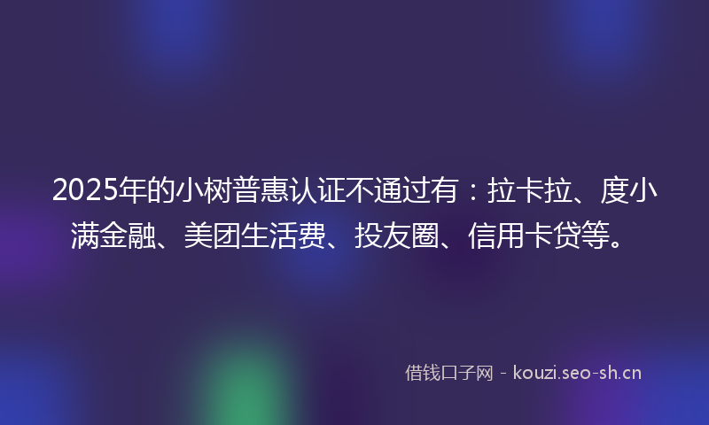 2025年的小树普惠认证不通过有：拉卡拉、度小满金融、美团生活费、投友圈、信用卡贷等。