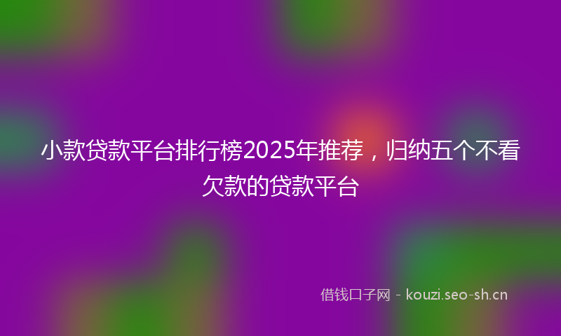 小款贷款平台排行榜2025年推荐，归纳五个不看欠款的贷款平台