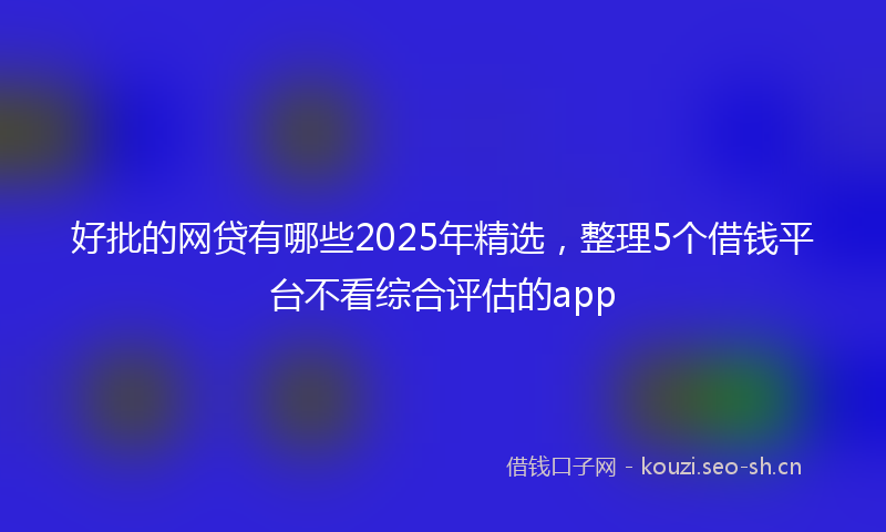好批的网贷有哪些2025年精选,整理5个借钱平台不看综合评估的app