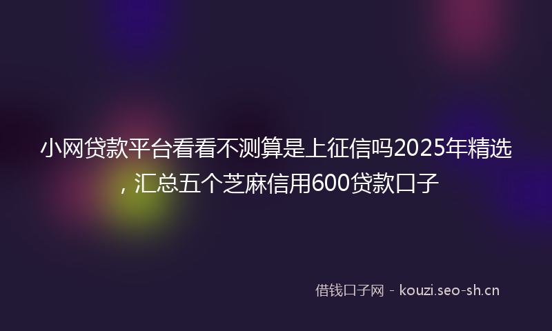 小网贷款平台看看不测算是上征信吗2025年精选，汇总五个芝麻信用600贷款口子