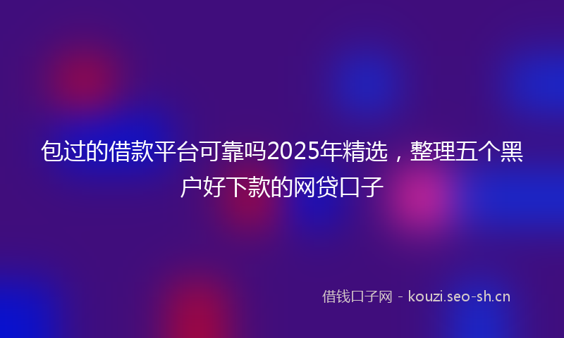 包过的借款平台可靠吗2025年精选，整理五个黑户好下款的网贷口子