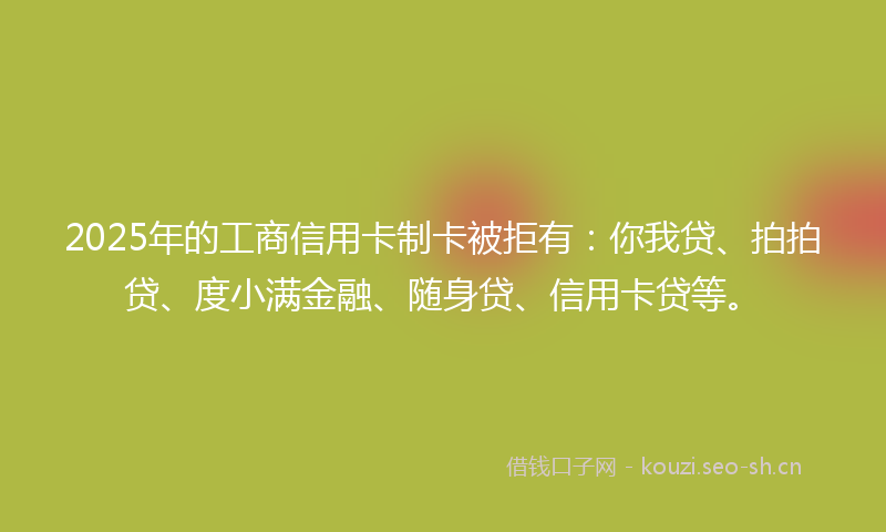 2025年的工商信用卡制卡被拒有：你我贷、拍拍贷、度小满金融、随身贷、信用卡贷等。