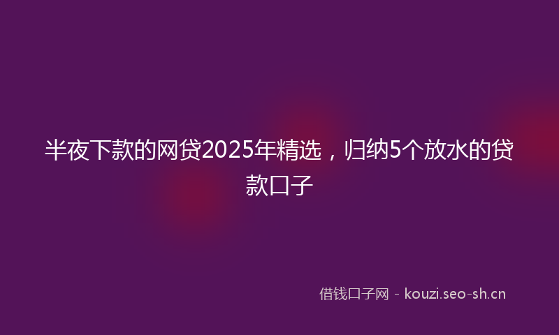 半夜下款的网贷2025年精选，归纳5个放水的贷款口子