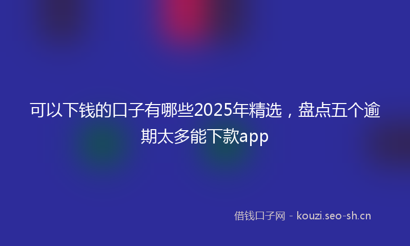 可以下钱的口子有哪些2025年精选，盘点五个逾期太多能下款app
