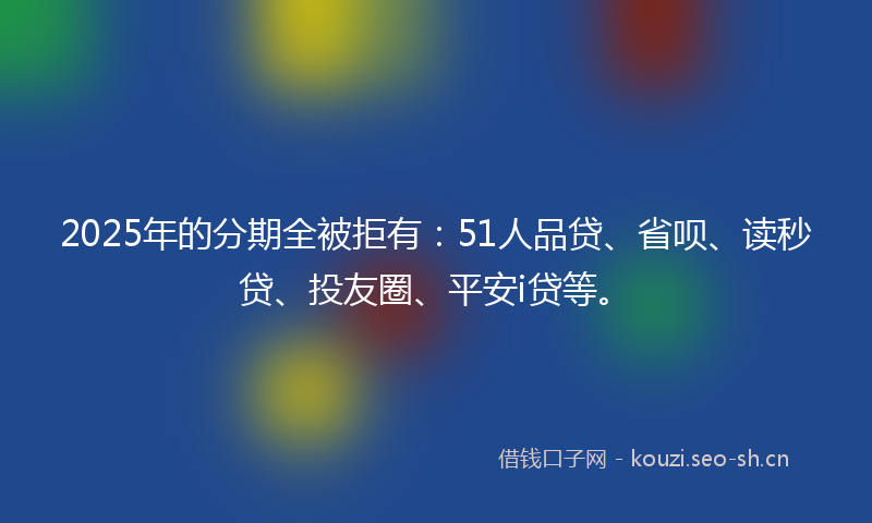 2025年的分期全被拒有：51人品贷、省呗、读秒贷、投友圈、平安i贷等。