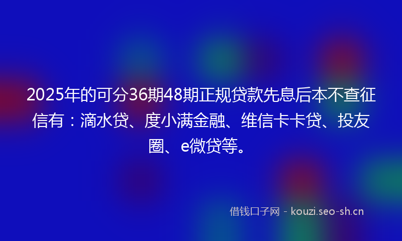 2025年的可分36期48期正规贷款先息后本不查征信有：滴水贷、度小满金融、维信卡卡贷、投友圈、e微贷等。