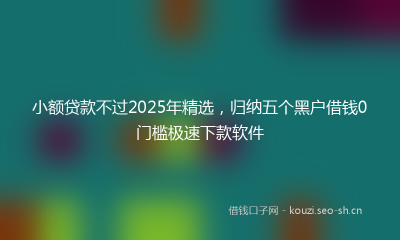 小额贷款不过2025年精选，归纳五个黑户借钱0门槛极速下款软件