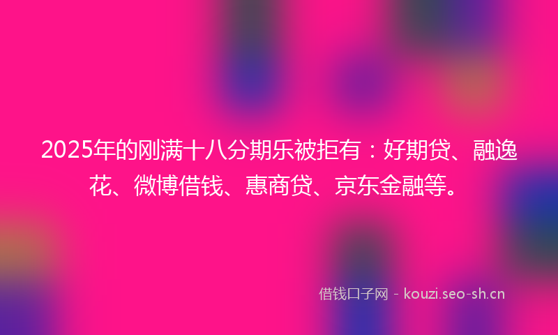 2025年的刚满十八分期乐被拒有：好期贷、融逸花、微博借钱、惠商贷、京东金融等。