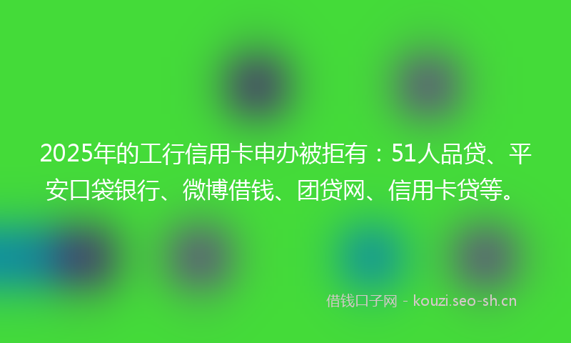 2025年的工行信用卡申办被拒有：51人品贷、平安口袋银行、微博借钱、团贷网、信用卡贷等。