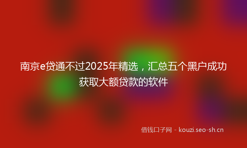 南京e贷通不过2025年精选，汇总五个黑户成功获取大额贷款的软件