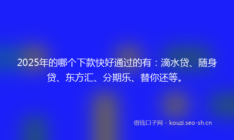 2025年的哪个下款快好通过的有：滴水贷、随身贷、东方汇、分期乐、替你还等。