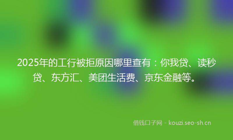 2025年的工行被拒原因哪里查有：你我贷、读秒贷、东方汇、美团生活费、京东金融等。